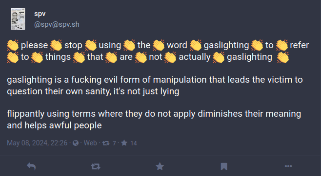 👏 please 👏 stop 👏 using 👏 the 👏 word 👏 gaslighting 👏 to 👏 refer 👏 to 👏 things 👏 that 👏 are 👏 not 👏 actually 👏 gaslighting 👏 gaslighting is a fucking evil form of manipulation that leads the victim to question their own sanity, it's not just lying flippantly using terms where they do not apply diminishes their meaning and helps awful people